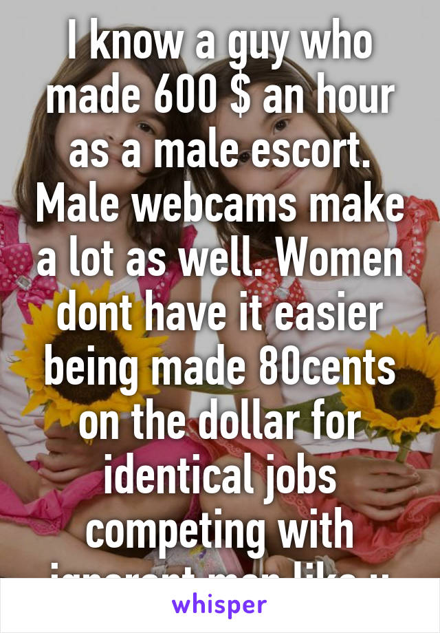 I know a guy who made 600 $ an hour as a male escort. Male webcams make a lot as well. Women dont have it easier being made 80cents on the dollar for identical jobs competing with ignorant men like u