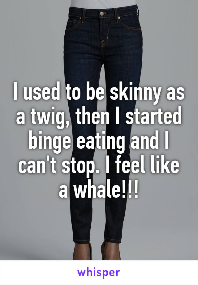 I used to be skinny as a twig, then I started binge eating and I can't stop. I feel like a whale!!!