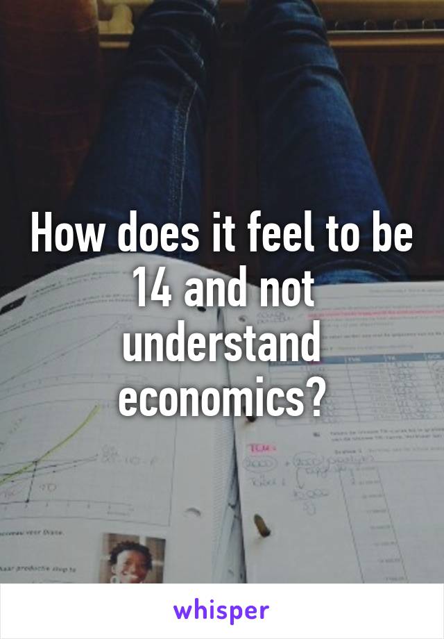 How does it feel to be 14 and not understand economics?