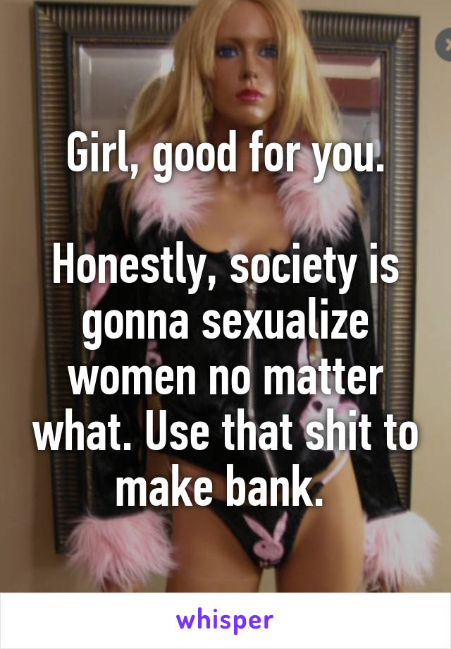 Girl, good for you.

Honestly, society is gonna sexualize women no matter what. Use that shit to make bank. 