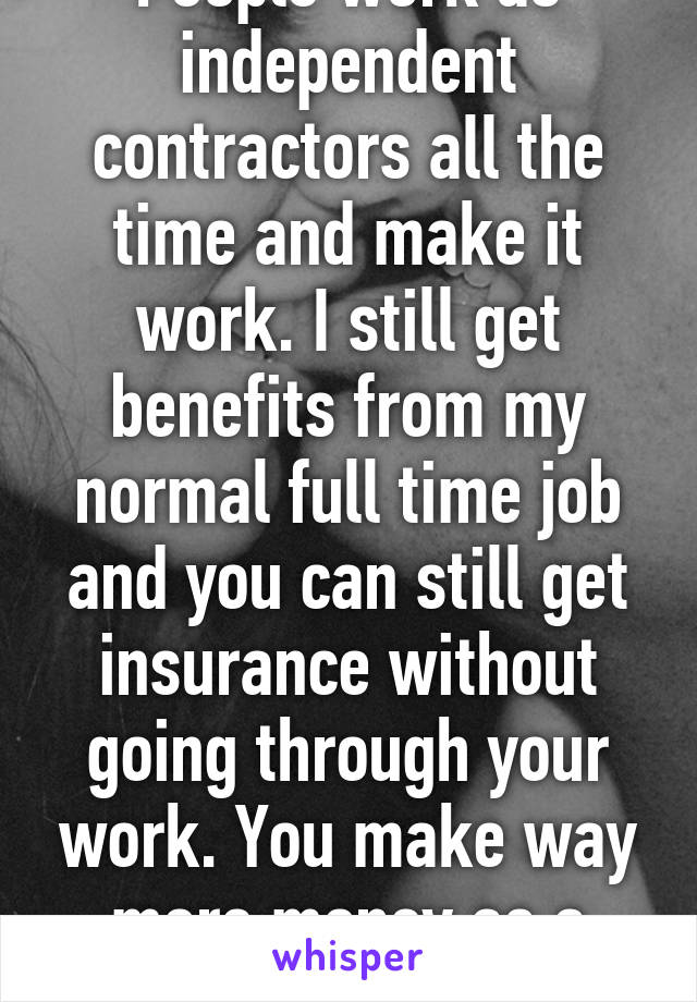 People work as independent contractors all the time and make it work. I still get benefits from my normal full time job and you can still get insurance without going through your work. You make way more money as a cam girl. 