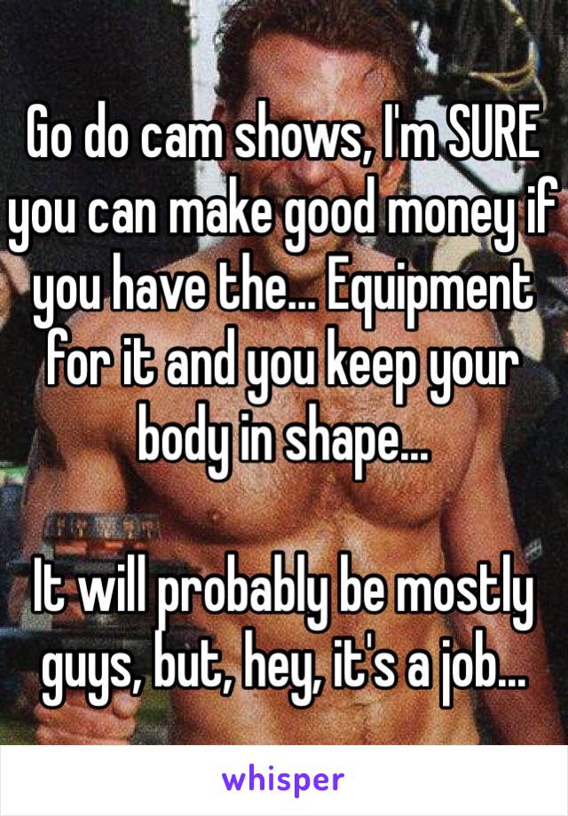 Go do cam shows, I'm SURE you can make good money if you have the... Equipment for it and you keep your body in shape... 

It will probably be mostly guys, but, hey, it's a job...