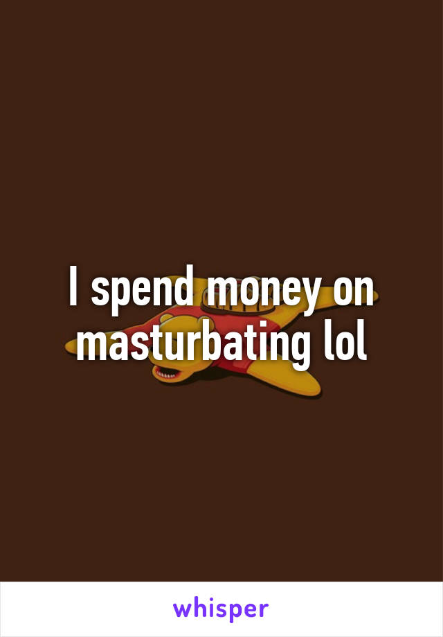 I spend money on masturbating lol