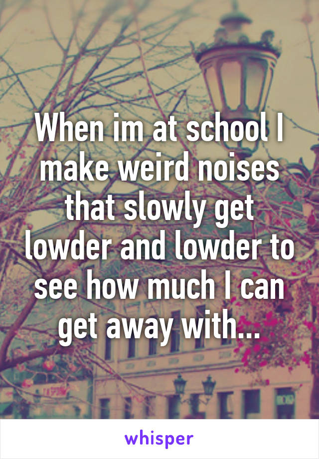 When im at school I make weird noises that slowly get lowder and lowder to see how much I can get away with...