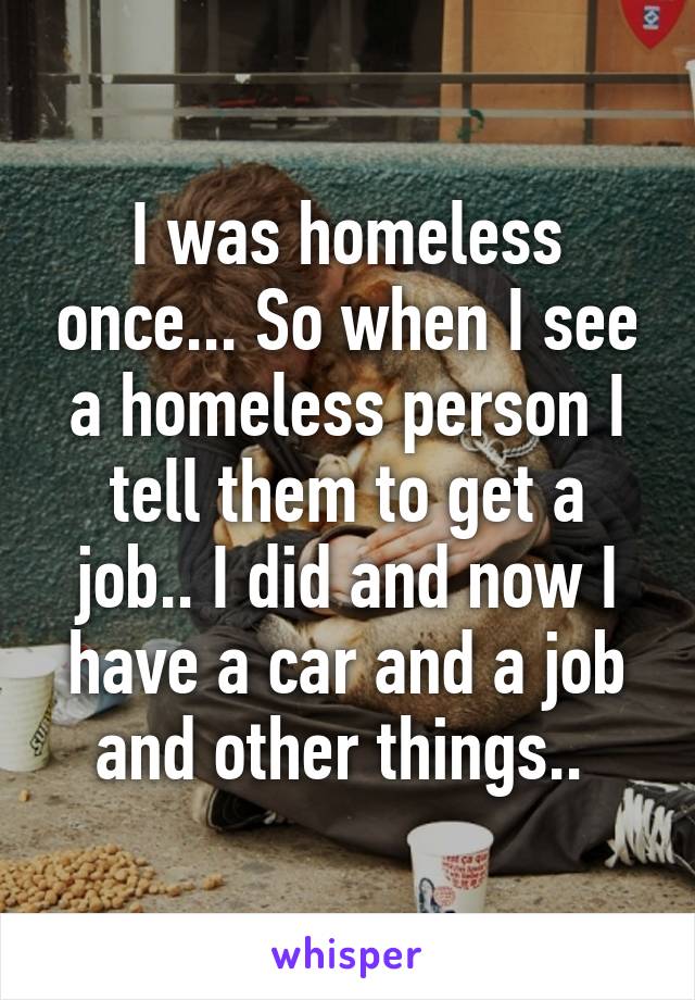 I was homeless once... So when I see a homeless person I tell them to get a job.. I did and now I have a car and a job and other things.. 