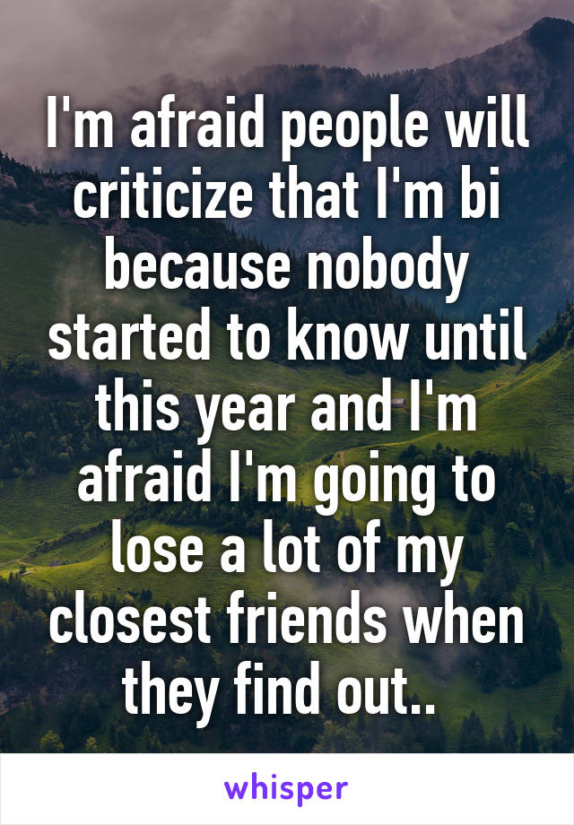 I'm afraid people will criticize that I'm bi because nobody started to know until this year and I'm afraid I'm going to lose a lot of my closest friends when they find out.. 