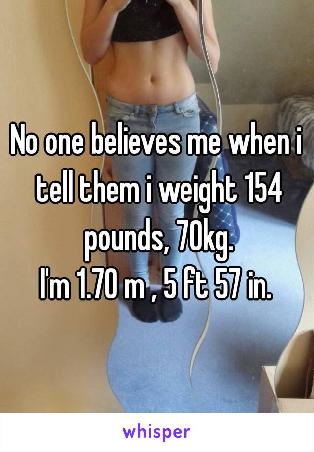 No one believes me when i tell them i weight 154 pounds, 70kg.
I'm 1.70 m , 5 ft 57 in.