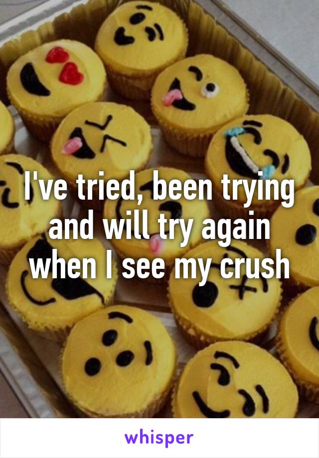 I've tried, been trying and will try again when I see my crush