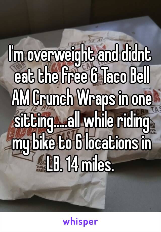 I'm overweight and didnt eat the free 6 Taco Bell AM Crunch Wraps in one sitting.....all while riding my bike to 6 locations in LB. 14 miles. 