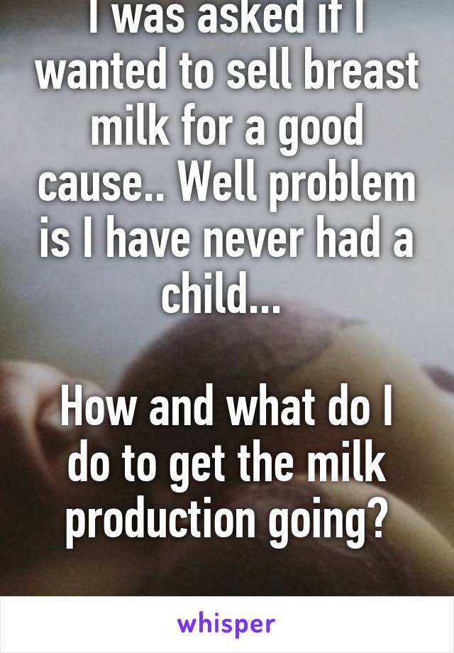 I was asked if I wanted to sell breast milk for a good cause.. Well problem is I have never had a child... 

How and what do I do to get the milk production going?

NEED HELP