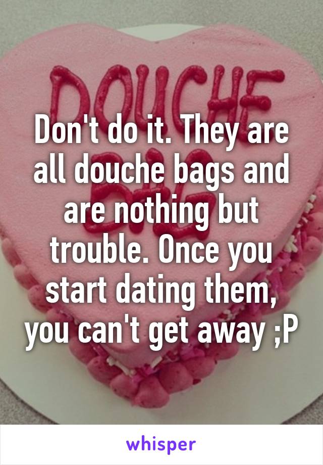 Don't do it. They are all douche bags and are nothing but trouble. Once you start dating them, you can't get away ;P