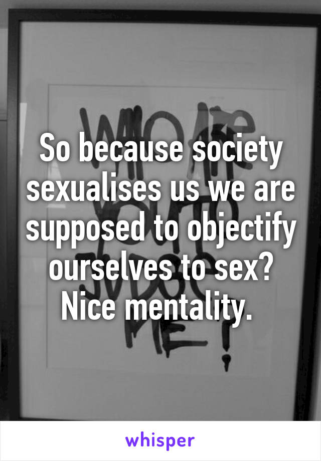 So because society sexualises us we are supposed to objectify ourselves to sex? Nice mentality. 