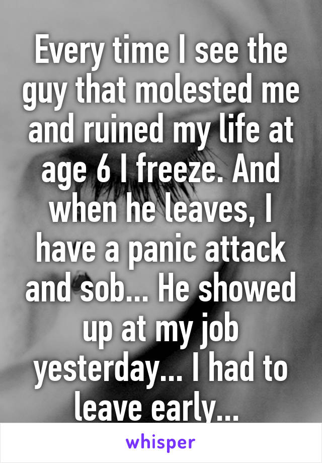 Every time I see the guy that molested me and ruined my life at age 6 I freeze. And when he leaves, I have a panic attack and sob... He showed up at my job yesterday... I had to leave early... 