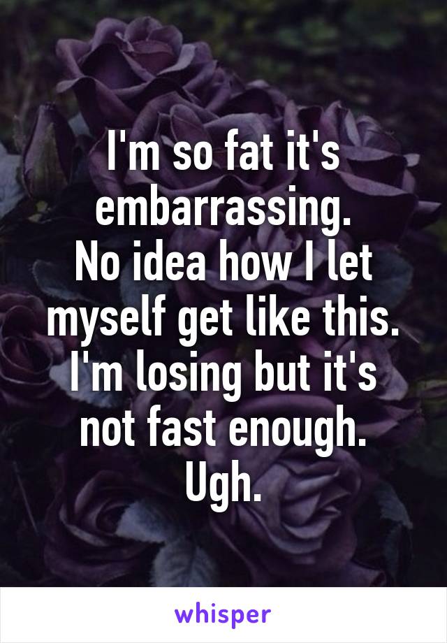 I'm so fat it's embarrassing.
No idea how I let myself get like this.
I'm losing but it's not fast enough.
Ugh.