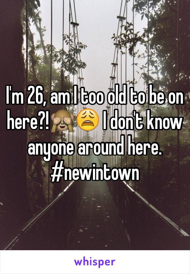 I'm 26, am I too old to be on here?!🙈😩 I don't know anyone around here. #newintown