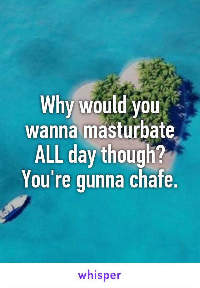 Why would you wanna masturbate ALL day though? You're gunna chafe.