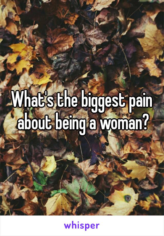 What's the biggest pain about being a woman?