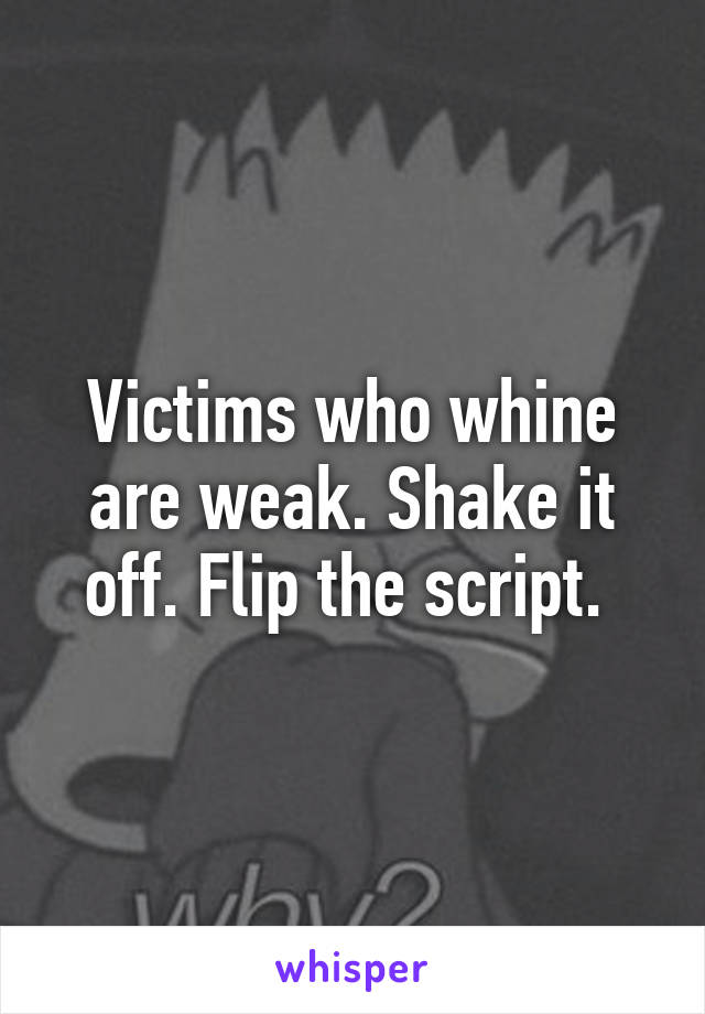 Victims who whine are weak. Shake it off. Flip the script. 