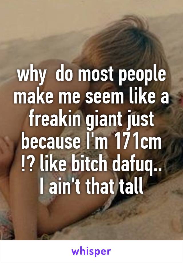 why  do most people make me seem like a freakin giant just because I'm 171cm !? like bitch dafuq..
I ain't that tall