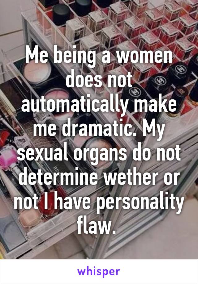 Me being a women does not automatically make me dramatic. My sexual organs do not determine wether or not I have personality flaw. 