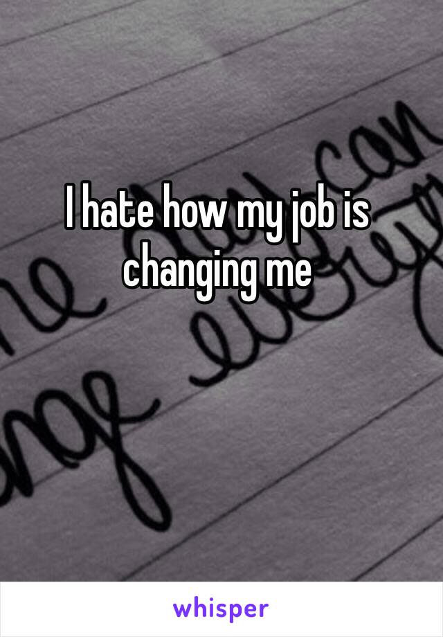 I hate how my job is changing me