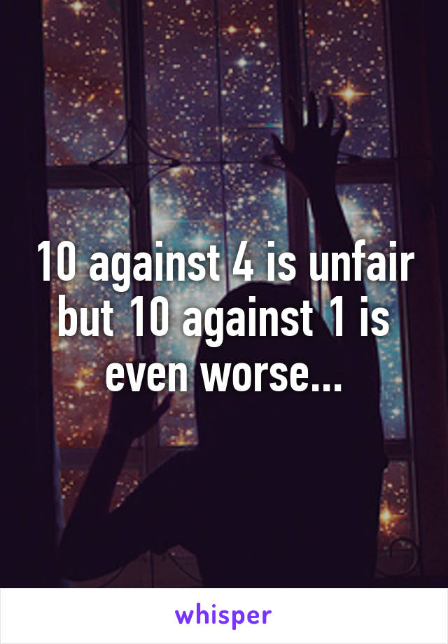 10 against 4 is unfair but 10 against 1 is even worse...