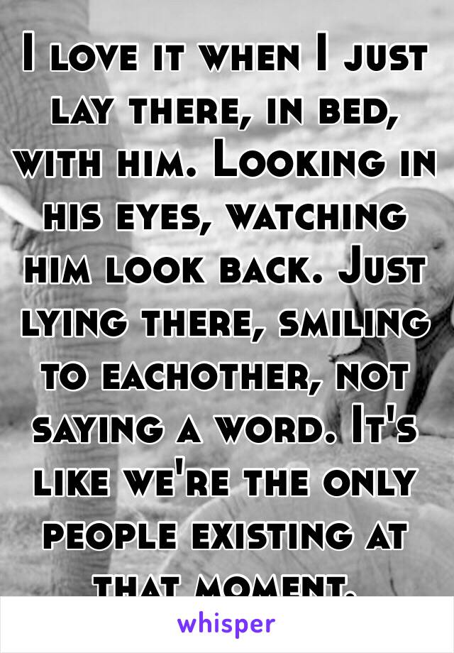 I love it when I just lay there, in bed, with him. Looking in his eyes, watching him look back. Just lying there, smiling to eachother, not saying a word. It's like we're the only people existing at that moment.