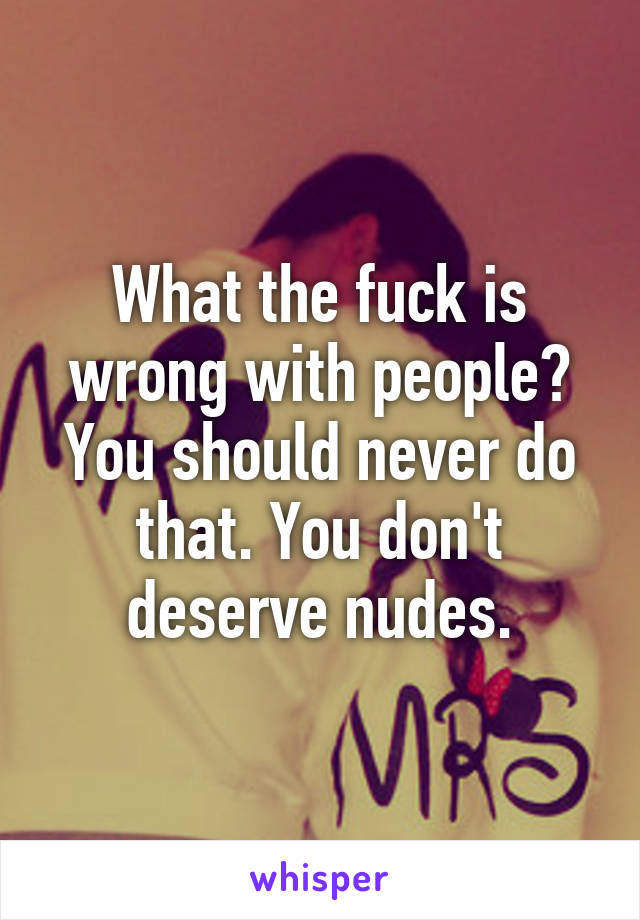 What the fuck is wrong with people? You should never do that. You don't deserve nudes.