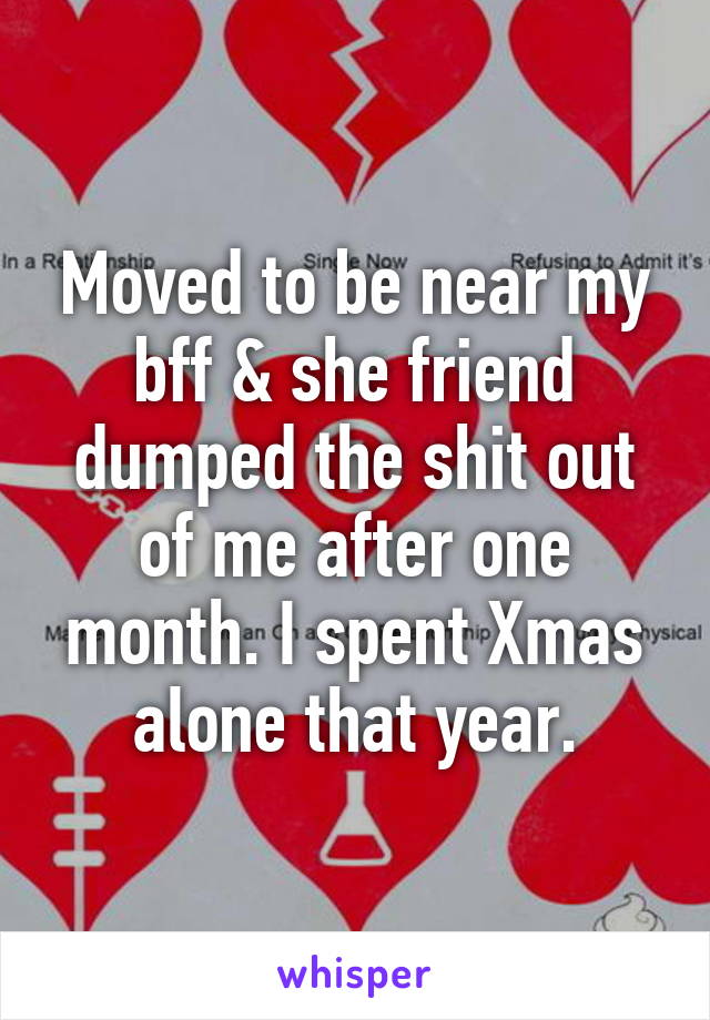 Moved to be near my bff & she friend dumped the shit out of me after one month. I spent Xmas alone that year.