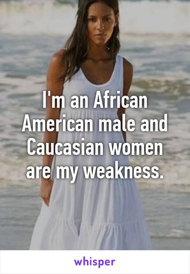 I'm an African American male and Caucasian women are my weakness.