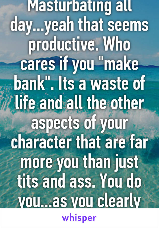 Masturbating all day...yeah that seems productive. Who cares if you "make bank". Its a waste of life and all the other aspects of your character that are far more you than just tits and ass. You do you...as you clearly do, lol-what a waste