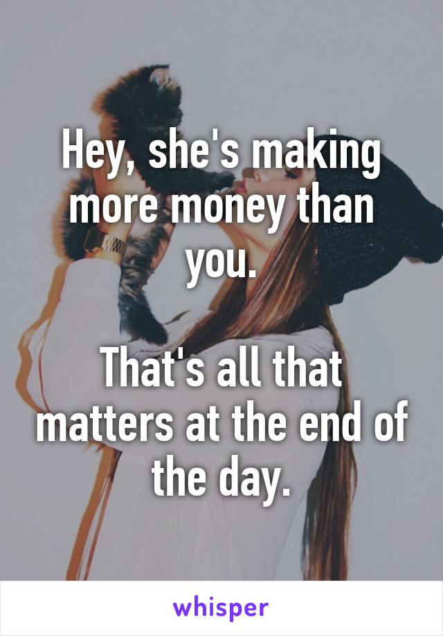 Hey, she's making more money than you.

That's all that matters at the end of the day.