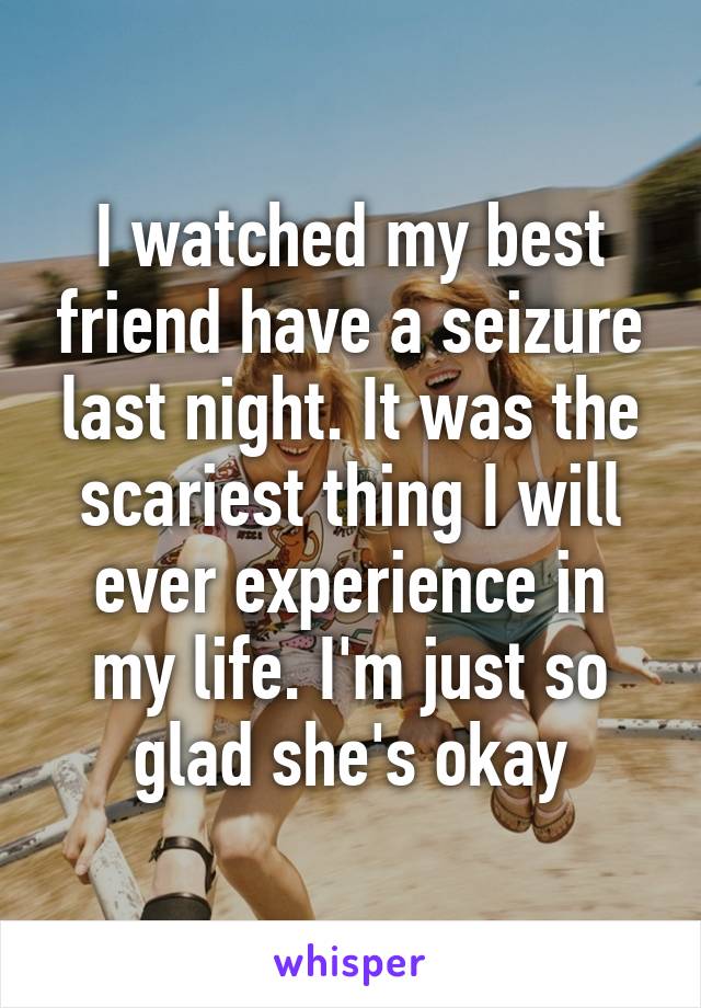 I watched my best friend have a seizure last night. It was the scariest thing I will ever experience in my life. I'm just so glad she's okay