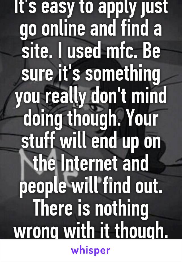 It's easy to apply just go online and find a site. I used mfc. Be sure it's something you really don't mind doing though. Your stuff will end up on the Internet and people will find out. There is nothing wrong with it though. 