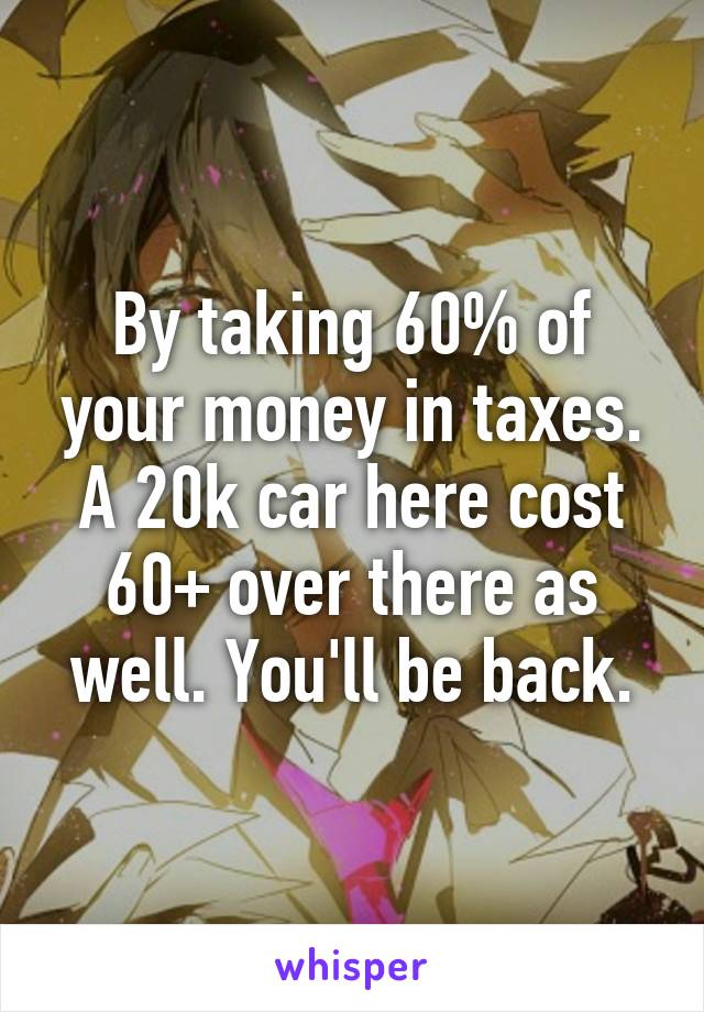 By taking 60% of your money in taxes. A 20k car here cost 60+ over there as well. You'll be back.