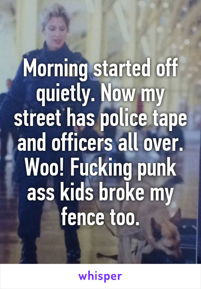 Morning started off quietly. Now my street has police tape and officers all over. Woo! Fucking punk ass kids broke my fence too.