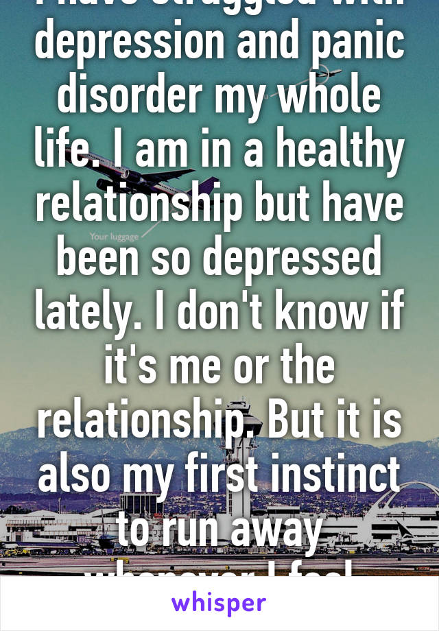 I have struggled with depression and panic disorder my whole life. I am in a healthy relationship but have been so depressed lately. I don't know if it's me or the relationship. But it is also my first instinct to run away whenever I feel depressed 