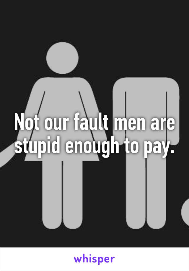 Not our fault men are stupid enough to pay.