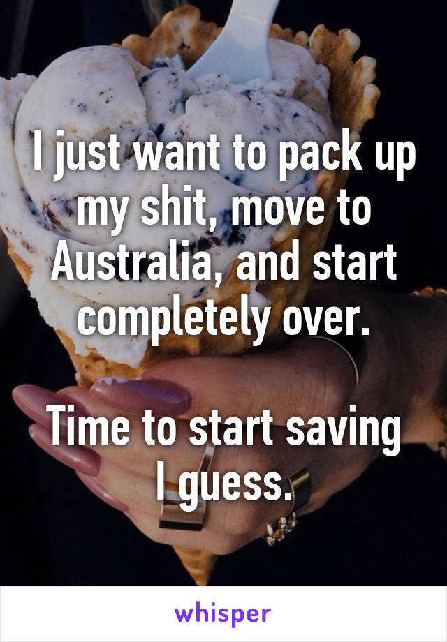 I just want to pack up my shit, move to Australia, and start completely over.

Time to start saving I guess.