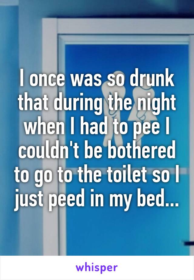 I once was so drunk that during the night when I had to pee I couldn't be bothered to go to the toilet so I just peed in my bed...