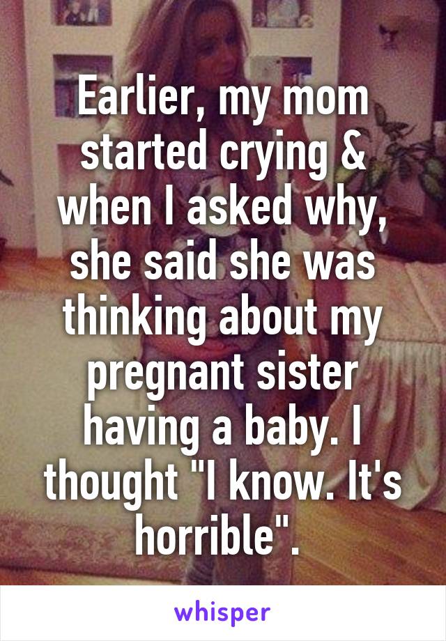 Earlier, my mom started crying & when I asked why, she said she was thinking about my pregnant sister having a baby. I thought "I know. It's horrible". 