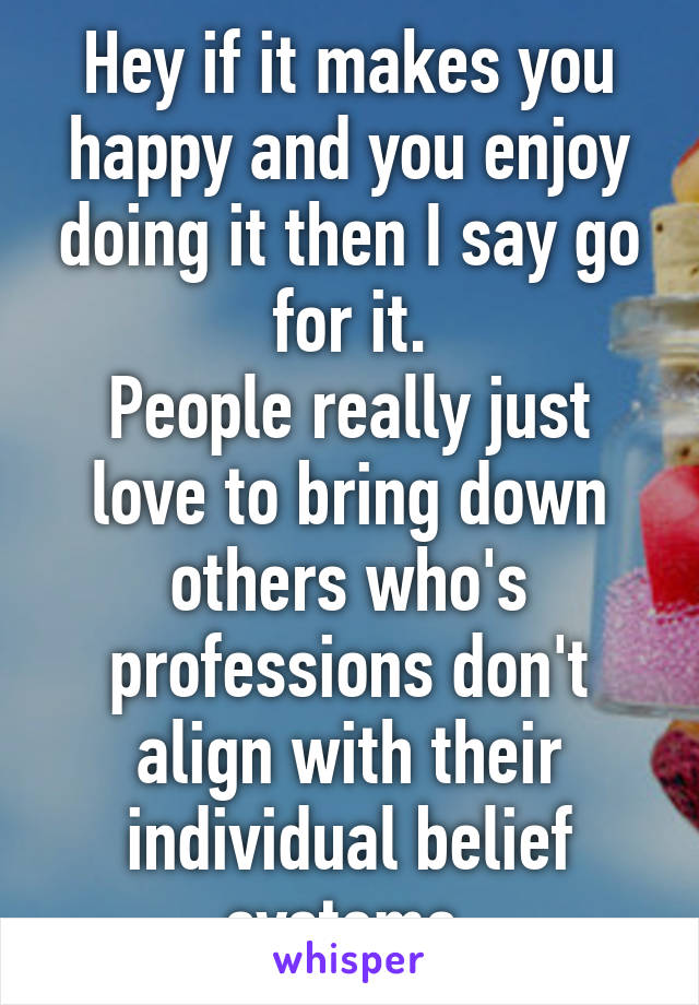 Hey if it makes you happy and you enjoy doing it then I say go for it.
People really just love to bring down others who's professions don't align with their individual belief systems 