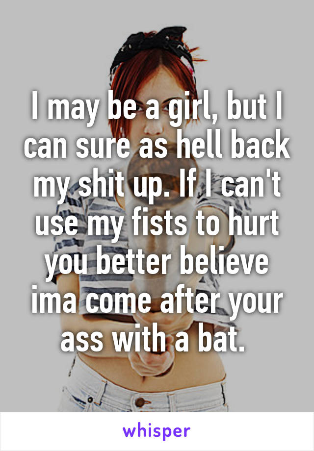 I may be a girl, but I can sure as hell back my shit up. If I can't use my fists to hurt you better believe ima come after your ass with a bat. 