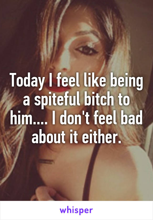 Today I feel like being a spiteful bitch to him.... I don't feel bad about it either.