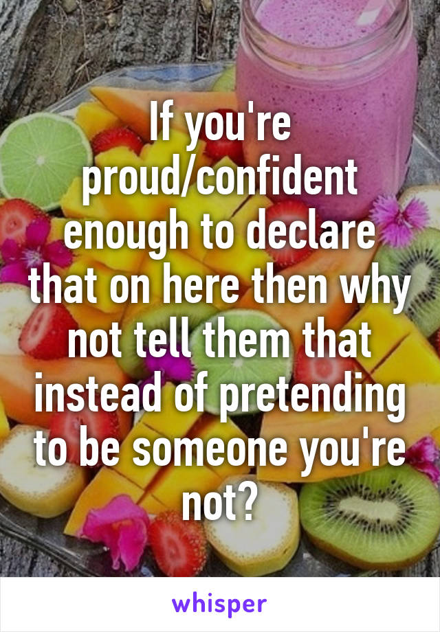 If you're proud/confident enough to declare that on here then why not tell them that instead of pretending to be someone you're not?