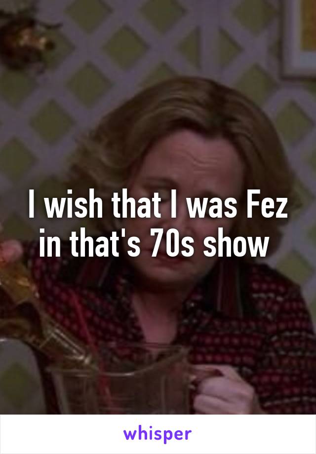 I wish that I was Fez in that's 70s show 