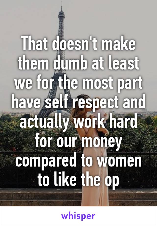 That doesn't make them dumb at least we for the most part have self respect and actually work hard for our money compared to women to like the op