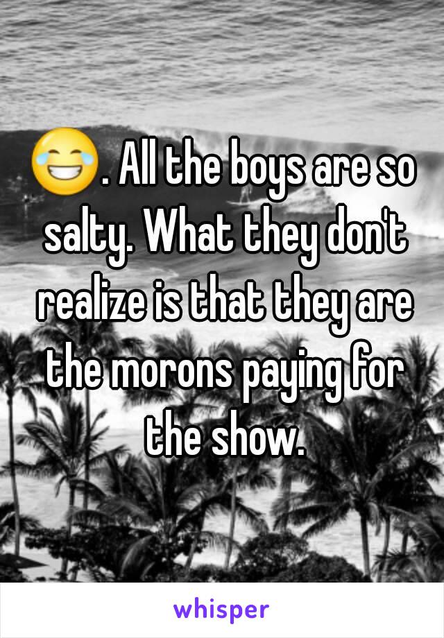 😂. All the boys are so salty. What they don't realize is that they are the morons paying for the show.