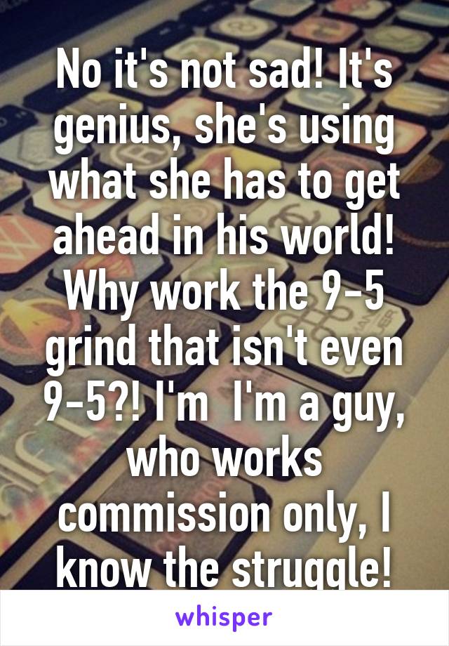 No it's not sad! It's genius, she's using what she has to get ahead in his world! Why work the 9-5 grind that isn't even 9-5?! I'm  I'm a guy, who works commission only, I know the struggle!