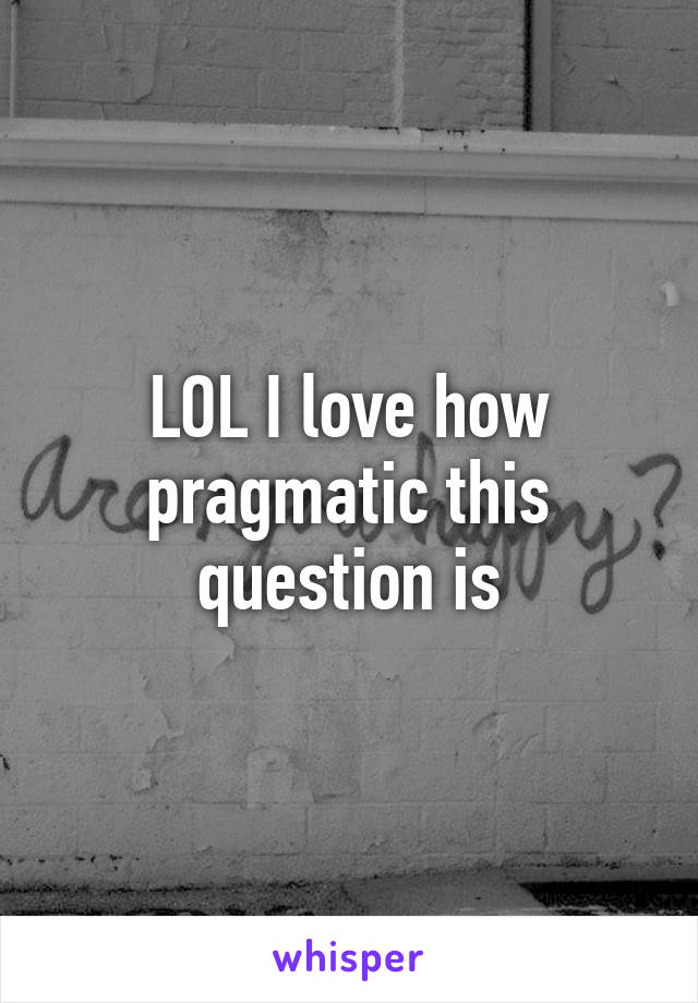 LOL I love how pragmatic this question is